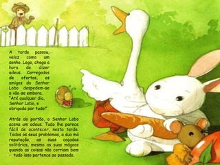 Atrás do portão, o Senhor Lobo acena um adeus. Tudo lhe parece fácil de acontecer, nesta tarde. Todos os seus problemas, a sua má reputação, as suas caçadas solitárias, mesmo as suas mágoas quando as coisas não corriam bem -  tudo isso pertence ao passado. A tarde passou, veloz como um sonho. Logo, chega a hora de dizer adeus. Carregados de ofertas, os amigos do Senhor Lobo despedem-se e vão-se embora.  “ Até qualquer dia, Senhor Lobo, e obrigada por tudo!” 