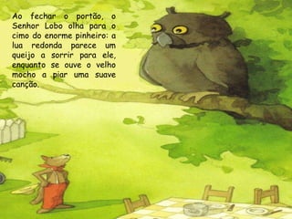 Ao fechar o portão, o Senhor Lobo olha para o cimo do enorme pinheiro: a lua redonda parece um queijo a sorrir para ele, enquanto se ouve o velho mocho a piar uma suave canção. 