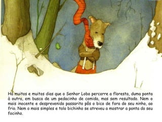Há muitos e muitos dias que o Senhor Lobo percorre a floresta, duma ponta
à outra, em busca de um pedacinho de comida, mas sem resultado. Nem o
mais inocente e desprevenido passarito pôs o bico de fora do seu ninho, ao
frio. Nem o mais simples e tolo bichinho se atreveu a mostrar a ponta do seu
focinho.
 