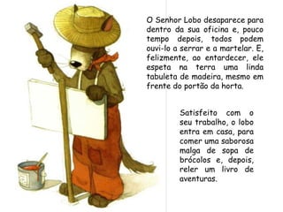 Satisfeito com o
seu trabalho, o lobo
entra em casa, para
comer uma saborosa
malga de sopa de
brócolos e, depois,
reler um livro de
aventuras.
O Senhor Lobo desaparece para
dentro da sua oficina e, pouco
tempo depois, todos podem
ouvi-lo a serrar e a martelar. E,
felizmente, ao entardecer, ele
espeta na terra uma linda
tabuleta de madeira, mesmo em
frente do portão da horta.
 