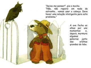 A ave fecha os olhos por uns momentos e, depois, murmura algumas palavras junto das orelhas grandes do lobo. “ Deixe-me pensar!”, pia o mocho. “ Não, não reparei em nada de estranho… vamos usar a cabeça. Deve haver uma solução inteligente para este problema.” 