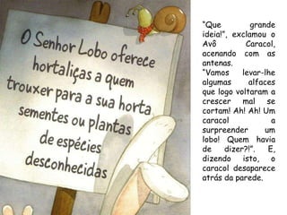“ Que grande ideia!”, exclamou o Avô Caracol, acenando com as antenas.  “ Vamos levar-lhe algumas alfaces que logo voltaram a crescer mal se cortam! Ah! Ah! Um caracol a surpreender um lobo! Quem havia de dizer?!”. E, dizendo isto, o caracol desaparece atrás da parede. 