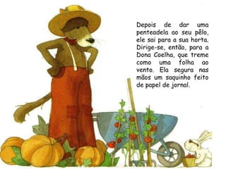 Depois de dar uma penteadela ao seu pêlo, ele sai para a sua horta. Dirige-se, então, para a Dona Coelha, que treme como uma folha ao vento. Ela segura nas mãos um saquinho feito de papel de jornal. 