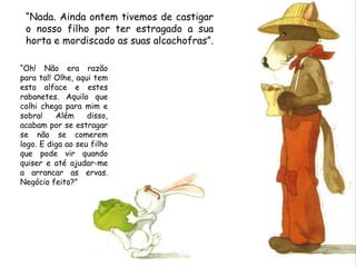 “ Nada. Ainda ontem tivemos de castigar o nosso filho por ter estragado a sua horta e mordiscado as suas alcachofras”.  “ Oh! Não era razão para tal! Olhe, aqui tem esta alface e estes rabanetes. Aquilo que colhi chega para mim e sobra! Além disso, acabam por se estragar se não se comerem logo. E diga ao seu filho que pode vir quando quiser e até ajudar-me a arrancar as ervas. Negócio feito?” 