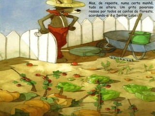 Mas, de repente, numa certa manhã,
tudo se altera. Um grito pavoroso
ressoa por todos os cantos da floresta,
acordando-a: é o Senhor Lobo.

 