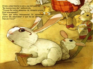 O lobo cumprimenta-a com a sua delicada voz.
“Bo-boomm-bom dia”, balbucia ela.
“Trouxe-lhe estas sementes de rabanete preto.
Está interessado?”
“Claro que estou interessado! Os rabanetes
pretos são saborosos? O que hei-de oferecerlhes em troca?”

 