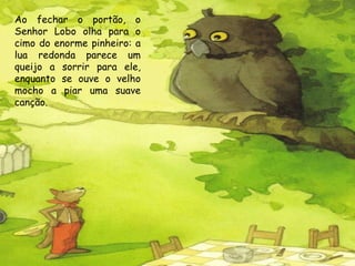 Ao fechar o portão, o
Senhor Lobo olha para o
cimo do enorme pinheiro: a
lua redonda parece um
queijo a sorrir para ele,
enquanto se ouve o velho
mocho a piar uma suave
canção.

 