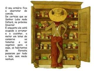 O seu armário fica
a abarrotar de
comida.
De certeza que ao
Senhor Lobo nada
faltará, no próximo
Inverno!
E enquanto ele está
ocupado a arrumar
e a cozinhar, a
meter em latas de
conserva
os
tomates
e
os
vegetais para a
sopa, os habitantes
da
floresta
passeiam por todo
o lado, sem medo
nenhum.

 