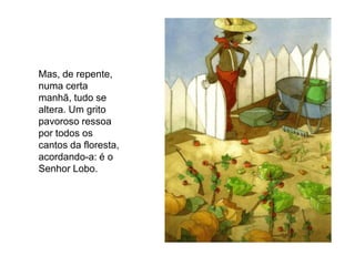 Mas, de repente,
numa certa
manhã, tudo se
altera. Um grito
pavoroso ressoa
por todos os
cantos da floresta,
acordando-a: é o
Senhor Lobo.
 