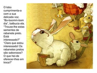 O lobo
cumprimenta-a
com a sua
delicada voz.
“Bo-boomm-bom
dia”, balbucia ela.
“Trouxe-lhe estas
sementes de
rabanete preto.
Está
interessado?”
“Claro que estou
interessado! Os
rabanetes pretos
são saborosos?
O que hei-de
oferecer-lhes em
troca?”
 
