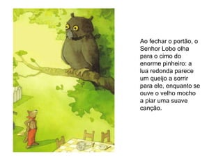 Ao fechar o portão, o
Senhor Lobo olha
para o cimo do
enorme pinheiro: a
lua redonda parece
um queijo a sorrir
para ele, enquanto se
ouve o velho mocho
a piar uma suave
canção.
 