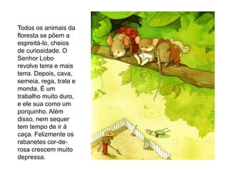 Todos os animais da
floresta se põem a
espreitá-lo, cheios
de curiosidade. O
Senhor Lobo
revolve terra e mais
terra. Depois, cava,
semeia, rega, trata e
monda. É um
trabalho muito duro,
e ele sua como um
porquinho. Além
disso, nem sequer
tem tempo de ir à
caça. Felizmente os
rabanetes cor-de-
rosa crescem muito
depressa.
 
