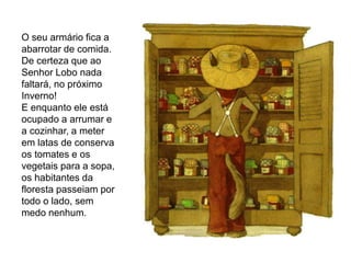 O seu armário fica a
abarrotar de comida.
De certeza que ao
Senhor Lobo nada
faltará, no próximo
Inverno!
E enquanto ele está
ocupado a arrumar e
a cozinhar, a meter
em latas de conserva
os tomates e os
vegetais para a sopa,
os habitantes da
floresta passeiam por
todo o lado, sem
medo nenhum.
 