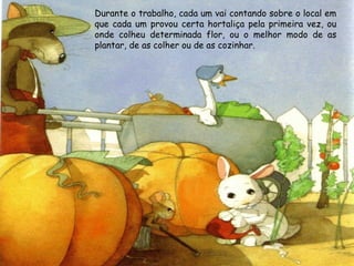 Durante o trabalho, cada um vai contando sobre o local em
que cada um provou certa hortaliça pela primeira vez, ou
onde colheu determinada flor, ou o melhor modo de as
plantar, de as colher ou de as cozinhar.
 