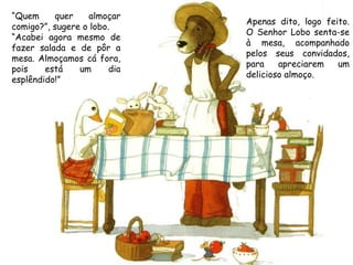“Quem     quer    almoçar
                              Apenas dito, logo feito.
comigo?”, sugere o lobo.
                              O Senhor Lobo senta-se
“Acabei agora mesmo de
                              à mesa, acompanhado
fazer salada e de pôr a
                              pelos seus convidados,
mesa. Almoçamos cá fora,
                              para    apreciarem   um
pois    está    um      dia
                              delicioso almoço.
esplêndido!”
 