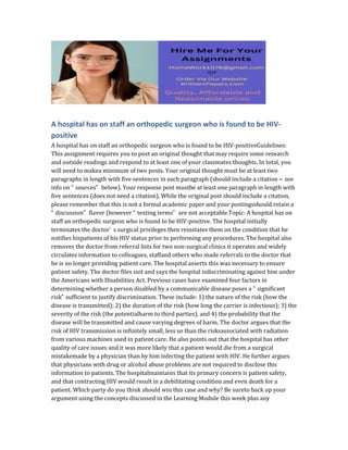 A hospital has on staff an orthopedic surgeon who is found to be HIV-
positive
A hospital has on staff an orthopedic surgeon who is found to be HIV-positiveGuidelines:
This assignment requires you to post an original thought that may require some research
and outside readings and respond to at least one of your classmates thoughts. In total, you
will need to makea minimum of two posts. Your original thought must be at least two
paragraphs in length with five sentences in each paragraph (should include a citation – see
info on “ sources” below). Your response post mustbe at least one paragraph in length with
five sentences (does not need a citation). While the original post should include a citation,
please remember that this is not a formal academic paper and your postingsshould retain a
“ discussion” flavor (however “ texting terms” are not acceptable.Topic: A hospital has on
staff an orthopedic surgeon who is found to be HIV-positive. The hospital initially
terminates the doctor’ s surgical privileges then reinstates them on the condition that he
notifies hispatients of his HIV status prior to performing any procedures. The hospital also
removes the doctor from referral lists for two non-surgical clinics it operates and widely
circulates information to colleagues, staffand others who made referrals to the doctor that
he is no longer providing patient care. The hospital asserts this was necessary to ensure
patient safety. The doctor files suit and says the hospital isdiscriminating against him under
the Americans with Disabilities Act. Previous cases have examined four factors in
determining whether a person disabled by a communicable disease poses a “ significant
risk” sufficient to justify discrimination. These include: 1) the nature of the risk (how the
disease is transmitted); 2) the duration of the risk (how long the carrier is infectious); 3) the
severity of the risk (the potentialharm to third parties), and 4) the probability that the
disease will be transmitted and cause varying degrees of harm. The doctor argues that the
risk of HIV transmission is infinitely small, less so than the risksassociated with radiation
from various machines used in patient care. He also points out that the hospital has other
quality of care issues and it was more likely that a patient would die from a surgical
mistakemade by a physician than by him infecting the patient with HIV. He further argues
that physicians with drug or alcohol abuse problems are not required to disclose this
information to patients. The hospitalmaintains that its primary concern is patient safety,
and that contracting HIV would result in a debilitating condition and even death for a
patient. Which party do you think should win this case and why? Be sureto back up your
argument using the concepts discussed in the Learning Module this week plus any
 