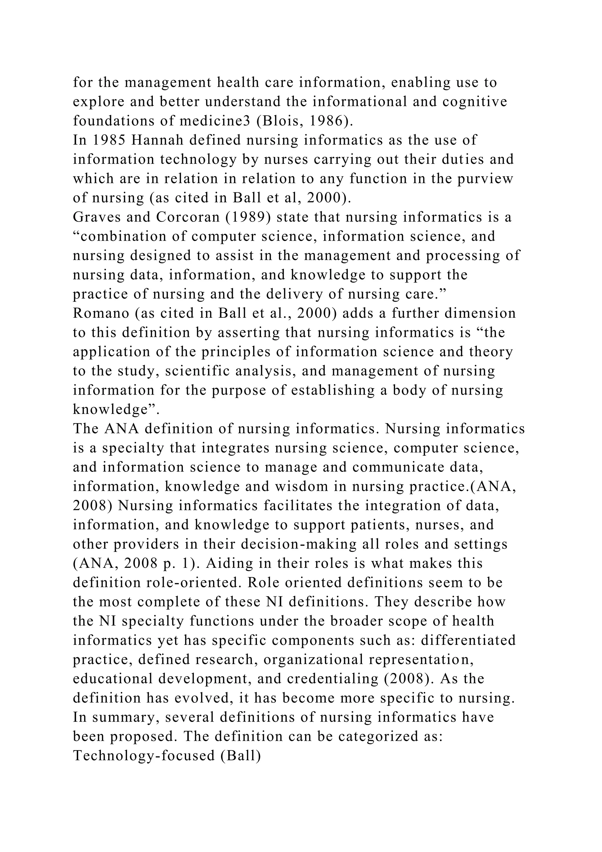 for the management health care information, enabling use to
explore and better understand the informational and cognitive
foundations of medicine3 (Blois, 1986).
In 1985 Hannah defined nursing informatics as the use of
information technology by nurses carrying out their duties and
which are in relation in relation to any function in the purview
of nursing (as cited in Ball et al, 2000).
Graves and Corcoran (1989) state that nursing informatics is a
“combination of computer science, information science, and
nursing designed to assist in the management and processing of
nursing data, information, and knowledge to support the
practice of nursing and the delivery of nursing care.”
Romano (as cited in Ball et al., 2000) adds a further dimension
to this definition by asserting that nursing informatics is “the
application of the principles of information science and theory
to the study, scientific analysis, and management of nursing
information for the purpose of establishing a body of nursing
knowledge”.
The ANA definition of nursing informatics. Nursing informatics
is a specialty that integrates nursing science, computer science,
and information science to manage and communicate data,
information, knowledge and wisdom in nursing practice.(ANA,
2008) Nursing informatics facilitates the integration of data,
information, and knowledge to support patients, nurses, and
other providers in their decision-making all roles and settings
(ANA, 2008 p. 1). Aiding in their roles is what makes this
definition role-oriented. Role oriented definitions seem to be
the most complete of these NI definitions. They describe how
the NI specialty functions under the broader scope of health
informatics yet has specific components such as: differentiated
practice, defined research, organizational representation,
educational development, and credentialing (2008). As the
definition has evolved, it has become more specific to nursing.
In summary, several definitions of nursing informatics have
been proposed. The definition can be categorized as:
Technology-focused (Ball)
 