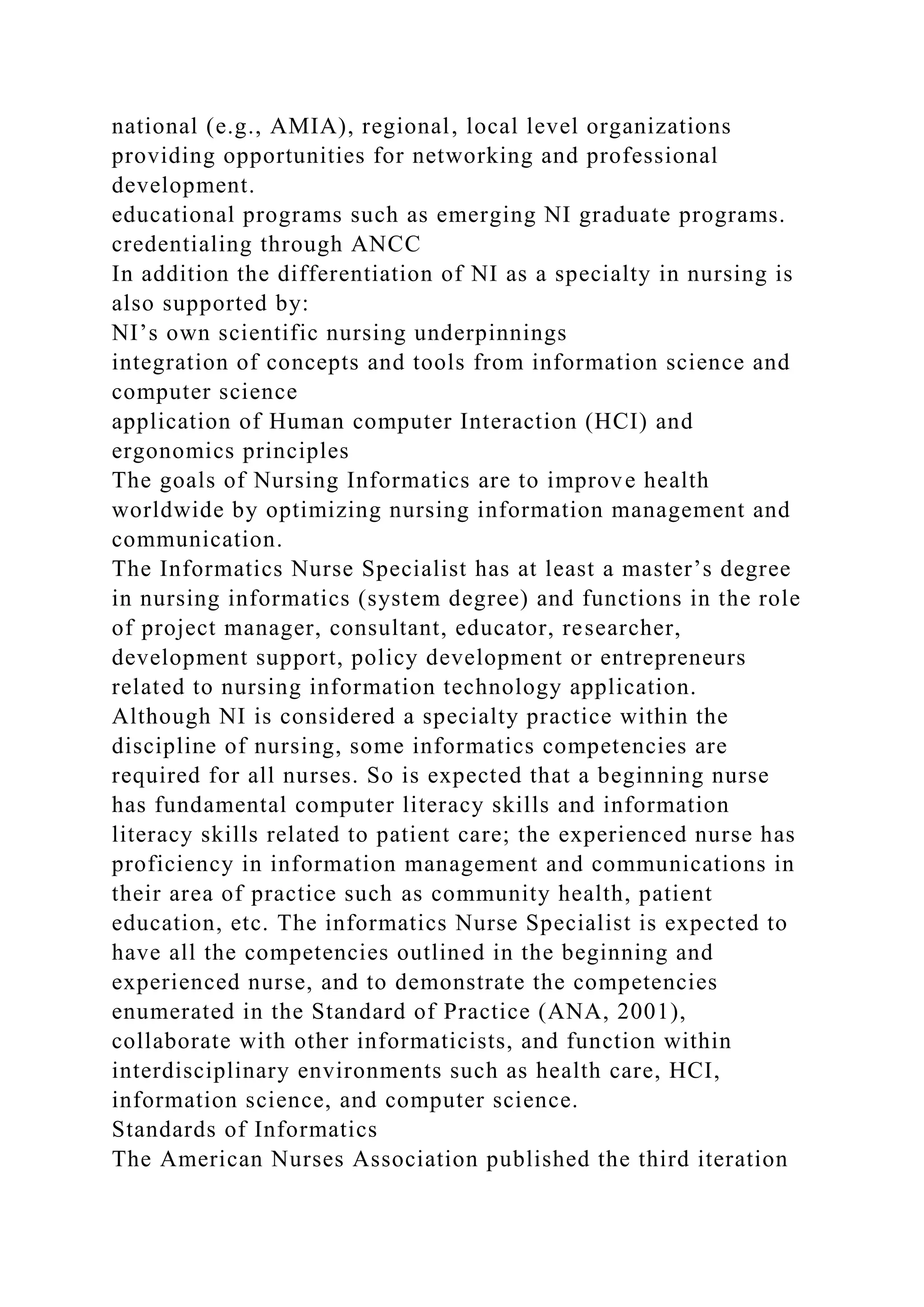 national (e.g., AMIA), regional, local level organizations
providing opportunities for networking and professional
development.
educational programs such as emerging NI graduate programs.
credentialing through ANCC
In addition the differentiation of NI as a specialty in nursing is
also supported by:
NI’s own scientific nursing underpinnings
integration of concepts and tools from information science and
computer science
application of Human computer Interaction (HCI) and
ergonomics principles
The goals of Nursing Informatics are to improve health
worldwide by optimizing nursing information management and
communication.
The Informatics Nurse Specialist has at least a master’s degree
in nursing informatics (system degree) and functions in the role
of project manager, consultant, educator, researcher,
development support, policy development or entrepreneurs
related to nursing information technology application.
Although NI is considered a specialty practice within the
discipline of nursing, some informatics competencies are
required for all nurses. So is expected that a beginning nurse
has fundamental computer literacy skills and information
literacy skills related to patient care; the experienced nurse has
proficiency in information management and communications in
their area of practice such as community health, patient
education, etc. The informatics Nurse Specialist is expected to
have all the competencies outlined in the beginning and
experienced nurse, and to demonstrate the competencies
enumerated in the Standard of Practice (ANA, 2001),
collaborate with other informaticists, and function within
interdisciplinary environments such as health care, HCI,
information science, and computer science.
Standards of Informatics
The American Nurses Association published the third iteration
 