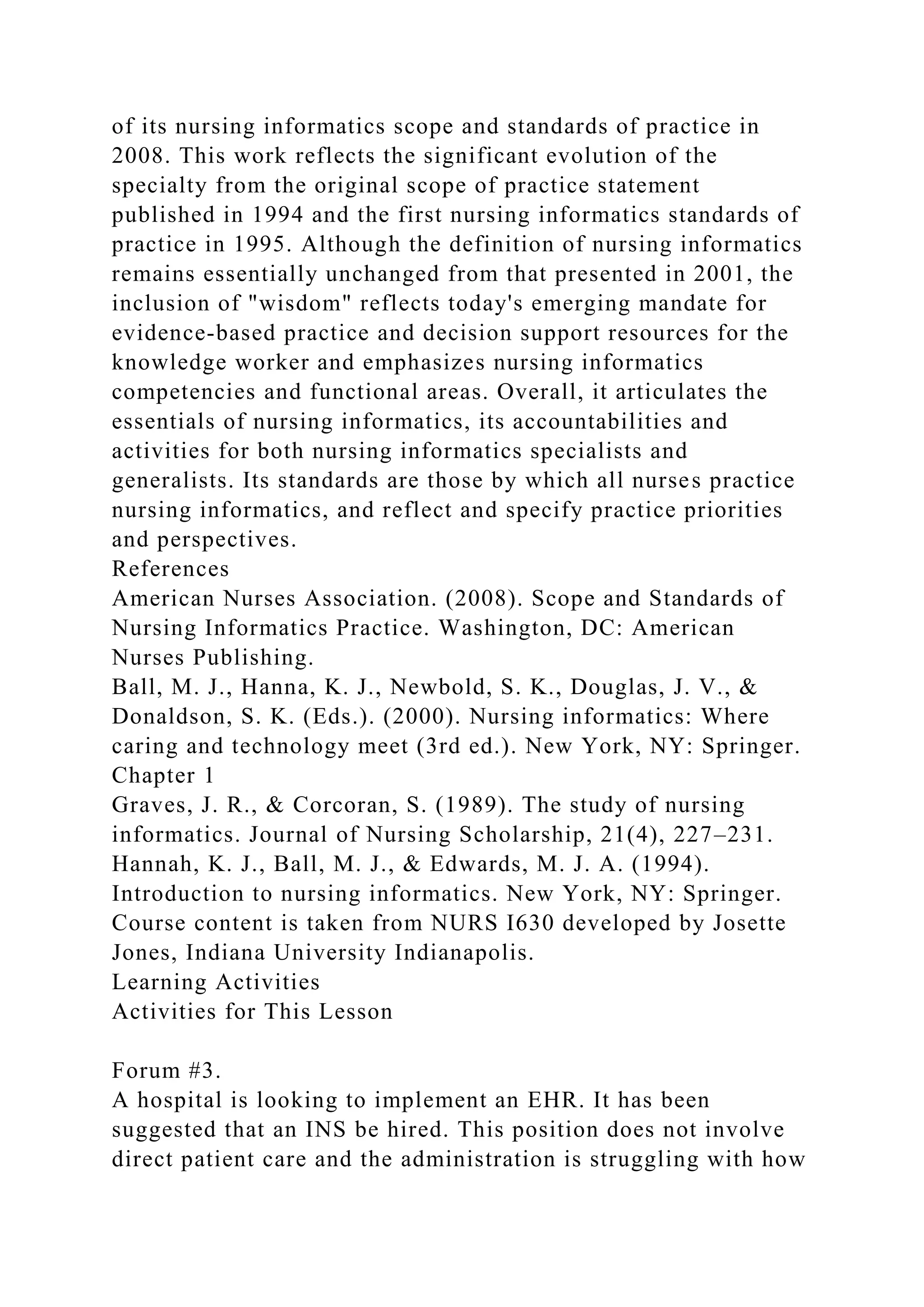 of its nursing informatics scope and standards of practice in
2008. This work reflects the significant evolution of the
specialty from the original scope of practice statement
published in 1994 and the first nursing informatics standards of
practice in 1995. Although the definition of nursing informatics
remains essentially unchanged from that presented in 2001, the
inclusion of "wisdom" reflects today's emerging mandate for
evidence-based practice and decision support resources for the
knowledge worker and emphasizes nursing informatics
competencies and functional areas. Overall, it articulates the
essentials of nursing informatics, its accountabilities and
activities for both nursing informatics specialists and
generalists. Its standards are those by which all nurses practice
nursing informatics, and reflect and specify practice priorities
and perspectives.
References
American Nurses Association. (2008). Scope and Standards of
Nursing Informatics Practice. Washington, DC: American
Nurses Publishing.
Ball, M. J., Hanna, K. J., Newbold, S. K., Douglas, J. V., &
Donaldson, S. K. (Eds.). (2000). Nursing informatics: Where
caring and technology meet (3rd ed.). New York, NY: Springer.
Chapter 1
Graves, J. R., & Corcoran, S. (1989). The study of nursing
informatics. Journal of Nursing Scholarship, 21(4), 227–231.
Hannah, K. J., Ball, M. J., & Edwards, M. J. A. (1994).
Introduction to nursing informatics. New York, NY: Springer.
Course content is taken from NURS I630 developed by Josette
Jones, Indiana University Indianapolis.
Learning Activities
Activities for This Lesson
Forum #3.
A hospital is looking to implement an EHR. It has been
suggested that an INS be hired. This position does not involve
direct patient care and the administration is struggling with how
 