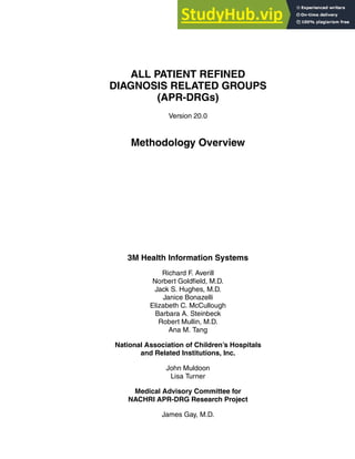 ALL PATIENT REFINED
DIAGNOSIS RELATED GROUPS
(APR-DRGs)
Version 20.0
Methodology Overview
3M Health Information Systems
Richard F. Averill
Norbert Goldfield, M.D.
Jack S. Hughes, M.D.
Janice Bonazelli
Elizabeth C. McCullough
Barbara A. Steinbeck
Robert Mullin, M.D.
Ana M. Tang
National Association of Children’s Hospitals
and Related Institutions, Inc.
John Muldoon
Lisa Turner
Medical Advisory Committee for
NACHRI APR-DRG Research Project
James Gay, M.D.
 