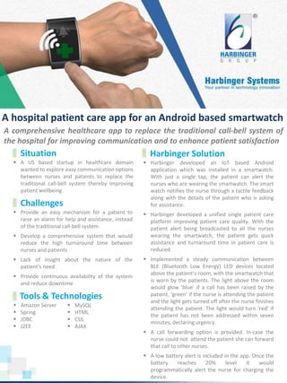  A US based startup in healthcare domain
wanted to explore easy communication options
between nurses and patients to replace the
traditional call-bell system thereby improving
patient wellbeing
www.harbinger-systems.com © Harbinger Systems rfi@harbingergroup.com
Calibri, 20, Bold
 Provide an easy mechanism for a patient to
raise an alarm for help and assistance, instead
of the traditional call-bell system
 Develop a comprehensive system that would
reduce the high turnaround time between
nurses and patients
 Lack of insight about the nature of the
patient’s need
 Provide continuous availability of the system
and reduce downtime
Situation
Challenges
 Harbinger developed an IoT based Android
application which was installed in a smartwatch.
With just a single tap, the patient can alert the
nurses who are wearing the smartwatch. The smart
watch notifies the nurse through a tactile feedback
along with the details of the patient who is asking
for assistance.
 Harbinger developed a unified single patient care
platform improving patient care quality. With the
patient alert being broadcasted to all the nurses
wearing the smartwatch, the patient gets quick
assistance and turnaround time in patient care is
reduced.
 Implemented a steady communication between
BLE (Bluetooth Low Energy) LED devices located
above the patient’s room, with the smartwatch that
is worn by the patients. The light above the room
would glow ‘blue’ if a call has been raised by the
patient, ‘green’ if the nurse is attending the patient
and the light gets turned off after the nurse finishes
attending the patient. The light would turn ‘red’ if
the patient has not been addressed within seven
minutes, declaring urgency.
 A call forwarding option is provided. In-case the
nurse could not attend the patient she can forward
that call to other nurses.
 A low battery alert is included in the app. Once the
battery reaches 20% level it would
programmatically alert the nurse for charging the
device.
Harbinger Solution
Tools & Technologies
 Amazon Server
 Spring
 JDBC
 J2EE
 MySQL
 HTML
 CSS
 AJAX
A comprehensive healthcare app to replace the traditional call-bell system of
the hospital for improving communication and to enhance patient satisfaction
A hospital patient care app for an Android based smartwatch
 