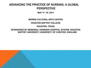 ADVANCING THE PRACTICE OF NURSING: A GLOBAL
PERSPECTIVE
MAY 17 -18, 2013
MORRIS CULTURAL ARTS CENTER
HOUSTON BAPTIST COLLEGE
HOUSTON, TEXAS
SPONSORED BY MEMORIAL HERMANN HOSPITAL SYSTEM, HOUSTON
BAPTIST UNIVERSITY, UNIVERSITY OF CHESTER, ENGLAND
 