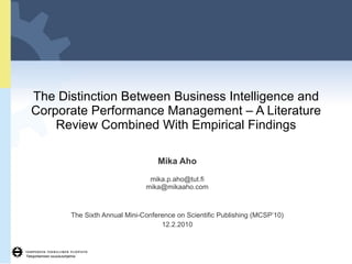 The Distinction Between Business Intelligence and Corporate Performance Management – A Literature Review Combined With Empirical Findings Mika Aho [email_address] [email_address] The Sixth Annual Mini-Conference on Scientific Publishing (MCSP’10) 12.2.2010 