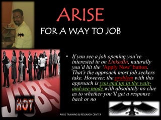 ARISE
FOR A WAY TO JOB
• If you see a job opening you’re
interested in on LinkedIn, naturally
you’d hit the ‘Apply Now’ button.
That’s the approach most job seekers
take. However, the problem with this
approach is you end up in the wait-
and-see mode with absolutely no clue
as to whether you’ll get a response
back or no
ARISE TRAINING & RESEARCH CENTER
 