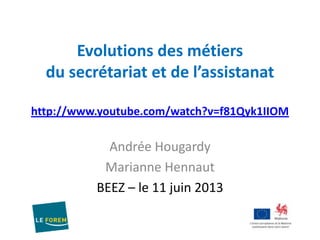 Evolutions des métiers
du secrétariat et de l’assistanat
http://www.youtube.com/watch?v=f81Qyk1IIOM
Andrée Hougardy
Marianne Hennaut
BEEZ – le 11 juin 2013
 