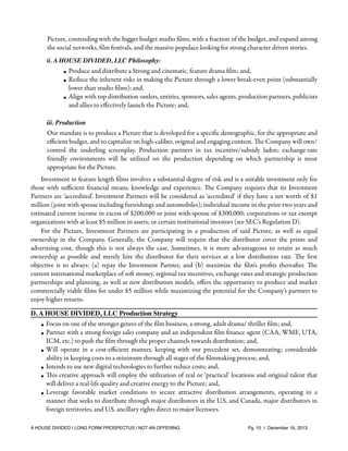 Picture, contending with the bigger budget studio ﬁlms, with a fraction of the budget, and expand among
the social networks, ﬁlm festivals, and the massive populace looking for strong character driven stories.
ii. A HOUSE DIVIDED, LLC Philosophy:

• Produce and distribute a Strong and cinematic, feature drama ﬁlm; and,
• Reduce the inherent risks in making the Picture through a lower break-even point (substantially
lower than studio ﬁlms); and,
• Align with top distribution outlets, entities, sponsors, sales agents, production partners, publicists
and allies to eﬀectively launch the Picture; and,
iii. Production

Our mandate is to produce a Picture that is developed for a speciﬁc demographic, for the appropriate and
eﬃcient budget, and to capitalize on high-caliber, original and engaging content. The Company will own/
control the underling screenplay. Production partners in tax incentive/subsidy laden; exchange-rate
friendly environments will be utilized on the production depending on which partnership is most
appropriate for the Picture.
Investment in feature length ﬁlms involves a substantial degree of risk and is a suitable investment only for
those with suﬃcient ﬁnancial means, knowledge and experience. The Company requires that its Investment
Partners are ‘accredited’. Investment Partners will be considered as ‘accredited’ if they have a net worth of $1
million (joint with spouse including furnishings and automobiles); individual income in the prior two years and
estimated current income in excess of $200,000 or joint with-spouse of $300,000; corporations or tax exempt
organizations with at least $5 million in assets; or certain institutional investors (see SEC's Regulation D).
For the Picture, Investment Partners are participating in a production of said Picture, as well as equal
ownership in the Company. Generally, the Company will require that the distributor cover the prints and
advertising cost, though this is not always the case. Sometimes, it is more advantageous to retain as much
ownership as possible and merely hire the distributor for their services at a low distribution rate. The ﬁrst
objective is to always: (a) repay the Investment Partner, and (b) maximize the ﬁlm's proﬁts thereafter. The
current international marketplace of soft money, regional tax incentives, exchange rates and strategic production
partnerships and planning, as well as new distribution models, oﬀers the opportunity to produce and market
commercially viable ﬁlms for under $5 million while maximizing the potential for the Company’s partners to
enjoy higher returns.
D. A HOUSE DIVIDED, LLC Production Strategy
• Focus on one of the stronger genres of the ﬁlm business, a strong, adult drama/ thriller ﬁlm; and,
• Partner with a strong foreign sales company and an independent ﬁlm ﬁnance agent (CAA, WME, UTA,
ICM, etc.) to push the ﬁlm through the proper channels towards distribution; and,
• Will operate in a cost-eﬃcient manner, keeping with our precedent set, demonstrating; considerable
ability in keeping costs to a minimum through all stages of the ﬁlmmaking process; and,
• Intends to use new digital technologies to further reduce costs; and,
• This creative approach will employ the utilization of real or ‘practical’ locations and original talent that
will deliver a real-life quality and creative energy to the Picture; and,
• Leverage favorable market conditions to secure attractive distribution arrangements, operating in a
manner that seeks to distribute through major distributors in the U.S. and Canada, major distributors in
foreign territories, and U.S. ancillary rights direct to major licensees.
A HOUSE DIVIDED | LONG FORM PROSPECTUS | NOT AN OFFERING !

!

!

Pg. 10 | December 16, 2013

 