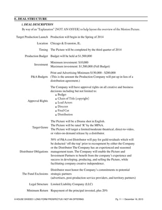 E. DEAL STRUCTURE
i. DEAL DESCRIPTION

By way of an “Explanation” (NOT AN OFFER) to help layout the overview of the Motion Picture.
Target Production Launch Production will begin in the Spring of 2014
Location Chicago & Evanston, IL.
Timing The Picture will be completed by the third quarter of 2014
Production Budget Budget will be held at $1,500,000
Investment

Minimum investment: $10,000
Maximum investment: $1,500,000 (Full Budget)

Print and Advertising Minimum $150,000 - $200,000
P&A Budgets (This is the amount the Production Company will put up in lieu of a
distribution agreement.)
The Company will have approval rights on all creative and business
decisions including but not limited to:
• Budget
• Chain of Title (copyright)
Approval Rights
• Lead Actors
• Director
• Final Cut
• Distribution
The Picture will be a Drama shot in English.
The Picture will be rated ‘R’ by the MPAA.
Target Genre
The Picture will target a limited/moderate theatrical, direct-to-video,
or video-on-demand release by a distributor.
50% of P&A cost Distributor will pay for guild residuals which will
be deducted ‘off-the-top’ prior to recoupment by either the Company
or the Distributor The Company has an experienced and seasoned
Distributor Obligations management team. The Company will enable the Picture and
Investment Partners to beneﬁt from the company’s experience and
success in developing, producing, and selling the Picture, while
facilitating company creative independence.
Distributor must honor the Company’s commitments to potential
The Fund Exclusions strategic partners
(advertisers, post-production service providers, and territory partners)
Legal Structure Limited Liability Company (LLC)
Minimum Return Repayment of the principal invested, plus 20%
A HOUSE DIVIDED | LONG FORM PROSPECTUS | NOT AN OFFERING !

!

!

Pg. 11 | December 16, 2013

 
