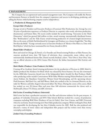 F. MANAGEMENT
The Company has an experienced and seasoned management team. The Company will enable the Picture
and Investment Partners to beneﬁt from the company’s experience and success in developing, producing, and
selling the Picture, while facilitating company creative independence.
i. Production & Management Team
George Elder (Producer)

George served as President and Executive Producer of Luminair Film Productions, Inc. George has over
30 years of production experience as Producer/Director in corporate video work, television production,
documentary and feature ﬁlms. His recent credits include the award-winning, “Encounter in the Third
Dimension,” which has grossed $40 million to date, award winning, internationally distributed feature
ﬁlm “Boxboarders!,” and the Telly Classic award-winning production of a feature-length documentary
ﬁlm on the music of Edith Piaf distributed by Lionsgate and Producer on a feature length ﬁlm “You May
Not Kiss the Bride.” George currently serves as Executive Producer of “Mexico: One Plate at a Time with
Rick Bayless,” which has been nominated for two Emmy Awards in 2014. 
Daniel Elder (Producer)

Born and raised in Chicago, Il, Daniel, a Co-Founder and Award winning Producer at Elder Pictures, has
associate produced more than 700 hours of television, docs, commercials, music videos, and an
internationally distributed feature ﬁlm. Daniel recently ﬁnished a short, “Your Own is Your Own,” that
was an oﬃcial selection at the 2014 Cannes Film Festival, the Indian International Film Festival, and
others.
Mark Mathis (Producer / Line Producer) (In Talks)

Coming oﬀ an Academy Award winning performance for the production of Precious in 2009, Mark G.
Mathis produced the Sundance hit Brick which was released by Focus Features. He was also nominated
for the 2006 John Cassavetes Award (one of the Independent Spirit Awards) for Best Producer. Mark’s
other producing credits include Conversations With Other Women starring Helena Bonham Carter and
Aaron Eckhart, the Slamdance Grand Jury Winner Good Housekeeping, and the upcoming releases
Push,Tennessee, Ball Don’t Lie, and Still Waters. Mark also worked as the 1st Assistant Director on the
indie hit Waitress and John August’s directorial debut The Nines. During the course of his career, Mark
has worked on over 30 feature ﬁlms and more than 100 television commercials for clients such as
McDonald’s, Direct TV, Disney, and ABC television.
Rob Levine (Consulting Producer) (Interested)

Rob Levine has been a production executive in the ﬁlm and television industry for the past tenyears. A
graduate of Columbia University and NYU Film School, Rob has worked for a variety of production
companies including Wolf Films (Producer of Law & Order), New Line Cinema, and NBC/Universal
where he ran Emmy Award winning actor Peter Falk’s production company. While working for Peter, Rob
was responsible for developing the last three Columbo movies for ABC. Rob has also produced and
directed a variety of music videos and independent ﬁlm projects and has written more than twenty
screenplays and teleplays.
Jordan Foley (Consulting Producer)

A HOUSE DIVIDED | LONG FORM PROSPECTUS | NOT AN OFFERING !

!

!

Pg. 12 | December 16, 2013

 
