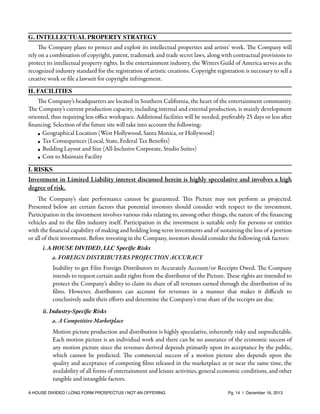 G. INTELLECTUAL PROPERTY STRATEGY
The Company plans to protect and exploit its intellectual properties and artists’ work. The Company will
rely on a combination of copyright, patent, trademark and trade secret laws, along with contractual provisions to
protect its intellectual property rights. In the entertainment industry, the Writers Guild of America serves as the
recognized industry standard for the registration of artistic creations. Copyright registration is necessary to sell a
creative work or ﬁle a lawsuit for copyright infringement.
H. FACILITIES
The Company’s headquarters are located in Southern California, the heart of the entertainment community.
The Company’s current production capacity, including internal and external production, is mainly development
oriented, thus requiring less oﬃce workspace. Additional facilities will be needed, preferably 25 days or less after
ﬁnancing. Selection of the future site will take into account the following:
• Geographical Location (West Hollywood, Santa Monica, or Hollywood)
• Tax Consequences (Local, State, Federal Tax Beneﬁts)
• Building Layout and Size (All-Inclusive Corporate, Studio Suites)
• Cost to Maintain Facility
I. RISKS

Investment in Limited Liability interest discussed herein is highly speculative and involves a high
degree of risk.
The Company’s slate performance cannot be guaranteed. This Picture may not perform as projected.
Presented below are certain factors that potential investors should consider with respect to the investment.
Participation in the investment involves various risks relating to, among other things, the nature of the ﬁnancing
vehicles and to the ﬁlm industry itself. Participation in the investment is suitable only for persons or entities
with the ﬁnancial capability of making and holding long-term investments and of sustaining the loss of a portion
or all of their investment. Before investing in the Company, investors should consider the following risk factors:
i. A HOUSE DIVIDED, LLC Speciﬁc Risks

a. FOREIGN DISTRIBUTERS PROJECTION ACCURACY
Inability to get Film Foreign Distributors to Accurately Account/or Receipts Owed. The Company
intends to request certain audit rights from the distributor of the Picture. These rights are intended to
protect the Company’s ability to claim its share of all revenues earned through the distribution of its
ﬁlms. However, distributors can account for revenues in a manner that makes it diﬃcult to
conclusively audit their eﬀorts and determine the Company’s true share of the receipts are due.
ii. Industry-Speciﬁc Risks

a. A Competitive Marketplace
Motion picture production and distribution is highly speculative, inherently risky and unpredictable.
Each motion picture is an individual work and there can be no assurance of the economic success of
any motion picture since the revenues derived depends primarily upon its acceptance by the public,
which cannot be predicted. The commercial success of a motion picture also depends upon the
quality and acceptance of competing ﬁlms released in the marketplace at or near the same time, the
availability of all forms of entertainment and leisure activities, general economic conditions, and other
tangible and intangible factors.
A HOUSE DIVIDED | LONG FORM PROSPECTUS | NOT AN OFFERING !

!

!

Pg. 14 | December 16, 2013

 