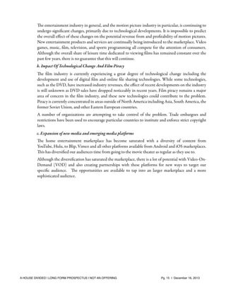 The entertainment industry in general, and the motion picture industry in particular, is continuing to
undergo signiﬁcant changes, primarily due to technological developments. It is impossible to predict
the overall eﬀect of these changes on the potential revenue from and proﬁtability of motion pictures.
New entertainment products and services are continually being introduced to the marketplace. Video
games, music, ﬁlm, television, and sports programming all compete for the attention of consumers.
Although the overall share of leisure time dedicated to viewing ﬁlms has remained constant over the
past few years, there is no guarantee that this will continue.
b. Impact Of Technological Change And Film Piracy
The ﬁlm industry is currently experiencing a great degree of technological change including the
development and use of digital ﬁlm and online ﬁle sharing technologies. While some technologies,
such as the DVD, have increased industry revenues, the eﬀect of recent developments on the industry
is still unknown as DVD sales have dropped noticeably in recent years. Film piracy remains a major
area of concern in the ﬁlm industry, and these new technologies could contribute to the problem.
Piracy is currently concentrated in areas outside of North America including Asia, South America, the
former Soviet Union, and other Eastern European countries.
A number of organizations are attempting to take control of the problem. Trade embargoes and
restrictions have been used to encourage particular countries to institute and enforce strict copyright
laws.
c. Expansion of new media and emerging media platforms
The home entertainment marketplace has become saturated with a diversity of content from
YouTube, Hulu, to Blip, Vimeo and all other platforms available from Android and iOS marketplaces.
This has diversiﬁed our audiences time from going to the movie theater as regular as they use to.
Although the diversiﬁcation has saturated the marketplace, there is a lot of potential with Video-OnDemand (VOD) and also creating partnerships with these platforms for new ways to target our
speciﬁc audience. The opportunities are available to tap into an larger marketplace and a more
sophisticated audience.

A HOUSE DIVIDED | LONG FORM PROSPECTUS | NOT AN OFFERING !

!

!

Pg. 15 | December 16, 2013

 
