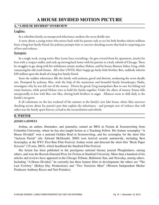 A HOUSE DIVIDED MOTION PICTURE
A. “A HOUSE DIVIDED” OVERVIEW

Logline:
In a suburban family, an unexpected inheritance awakens the seven deadly sins.
A story about a young writer who moves back with his parents only to see his little brother inherit millions
from a long-lost family friend, his jealousy prompts him to uncover shocking secrets that lead to surprising acts
of love and violence.

Synopsis:
In a single week, young writer Max Lyons loses everything—he gets evicted from his apartment, attacks his
boss with a croquet mallet, and ends up moving back home with his parents in a leafy suburb of Chicago. There
he struggles to get along with his withdrawn artistic mother, Helene, and his boozy, blustery father, Greg, while
romancing his old crush Emma. All is ﬁne UNTIL Max’s happy-go-lucky little brother, Ben, suddenly inherits
$30 million upon the death of a long-lost family friend.
Soon the sudden inheritance ﬁlls the family with jealousy, greed and distrust, awakening the seven deadly
sins. Prompted by jealousy, Max, with the help of the mysterious and beautiful family housekeeper, Nadia,
investigates why he was left out of the money. Driven by greed, Greg manipulates Ben to save his failing real
estate business, while proud Helene tries to hold the family together. Under the allure of money, Emma falls
unexpectedly in love with Ben, not Max, driving both brothers to anger. Alliances seem to shift daily as the
family’s sins grow.
It all culminates on the last weekend of the summer at the family’s new lake house, where Max uncovers
shocking secrets about his parent’s past that explain the inheritance - and prompts acts of violence that will
either tear the family apart forever, or lead to the reconciliation and rebirth.
B. WRITER
JOSHUA HOWES

Joshua, an author, ﬁlmmaker, and journalist, earned an MFA in Fiction & Screenwriting from
Columbia University, where he has also taught ﬁction as a Teaching Fellow. His feature screenplay “A
House Divided” won a national Golden Brad in Screenwriting, and his screenplay for the short ﬁlm
“Jackson Parish” (dir. Edward McDonald, 2009) won festival awards nationwide, including Best
Screenplay at the NYU First Run Film Festival. Joshua wrote and directed the short ﬁlm “Rock Paper
Scissors” (35 min, 2003), which headlined the Stanford Film Festival.
His ﬁction has been published in the prestigious national literary journal Ploughshares, among
others, and won the Bocock-Guerard Prize for Fiction at Stanford University. More than a hundred of his
articles and reviews have appeared in the Chicago Tribune, Baltimore Sun, and Newsday, among others.
Including “A House Divided,” he currently has three feature ﬁlms in development; the others are “The
Last Cowboy” (Robyn Day Productions) and “Two Terrorists Meet” (Western Independent Media/
Producers Anthony Rocco and Yuri Psinakis).

A HOUSE DIVIDED | LONG FORM PROSPECTUS | NOT AN OFFERING !

!

!

Pg. 16 | December 16, 2013

 