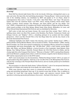 C. DIRECTOR
Brent Huff

Brent Huff has directed eight feature ﬁlms in the last decade, following a distinguished career as an
actor and writer. His latest ﬁlm, the hard-hitting documentary “Chasing Beauty,” which reveals the dark
side of the modeling industry, was distributed by MTV and peaked at #1 on iTunes, ahead of
contemporaneous ﬁlms such as “Lincoln,” “Life of Pi,” “Zero Dark Thirty,” and “Argo.” His previous
feature ﬁlms were the courtroom drama “Last Will” (2012), starring Academy Award winner Tatum
O’Neal, Academy Award nominee Tom Berenger, and James Brolin; and the noir thriller “Cat
City” (2009), a fragmented tale of corruption and murder starring Rebecca Pidgeon and Brian Dennehy,
which earned accolades at the Palm Springs, Rhode Island, Stony Brook, Methodfest, St. Louis, and
Prince Edward Island International Film Festivals and was distributed by Showtime.
Huff works in both short and feature formats. His recent short ﬁlms include “Hero” (2012), an
uplifting drama which won Best Film awards at the Brooklyn, Pan Paciﬁc, Cottonwood, Family and
Enfogue festivals; and “Helpless” (2011), a disturbing portrayal of an accident told from multiple
perspectives, which won Best Overall Film at the San Diego Indie Fest and the Jury Award at the
Riverside International Film Festival.
Additional highlights from Huff’s feature ﬁlm directing career include “Serbian Scars” (2009), a
political thriller starring Michael Madsen, shot on location in Serbia; “Treasure Raiders” (2006), starring
David Carradine, one of the most expensive productions ever mounted in Russia, praised for its stunning
cinematography and action choreography; and “100 Mile Rule” (2003), a dark comedy starring Maria
Bello, Jake Weber, and Michael McKean, a festival favorite at Fort Lauderdale, Santa Barbara, Palm
Springs, Taos Talking Pictures, Nashville, Newport Beach, the USA Film Festival in Dallas, and the
closing night ﬁlm at the Cinequest Film Festival. “Welcome to Paradise” (2007), starring Brian Dennehy
and Crystal Bernard, a gripping drama about a small-town female evangelist, had its theatrical release in
2007 and has enjoyed great success in the DVD market.
Huff’s most recent project was the documentary, “Behind the Orange Curtain” (2013), an expose of
the prescription drug abuse epidemic, which has so far won Best Film at the Metropolitan Film Festival,
sold out four screenings at the Newport Beach Film Festival, and was recently picked up for distribution
by Filmbuff.
His next project is to direct the family drama “A House Divided,” a tale of an unexpected inheritance
that splits two brothers and awakens the seven deadly sins within a family.
While many directors begin their careers in commercial and music videos, Huff comes from an
acting and storytelling background. Since age 15, he starred in more than 50 ﬁlms. Thus, in addition to
his knack for visual ﬂair, crisp pacing, beautiful images, and expressive musical choices, Huff
specializes in drawing spectacular performances from actors—the heart of the director’s craft.

A HOUSE DIVIDED | LONG FORM PROSPECTUS | NOT AN OFFERING !

!

!

Pg. 17 | December 16, 2013

 