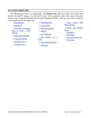 D. CASTING DIRECTOR
The Management Team is in negotiations with Johanna Ray who has casted some of the most
proliﬁc ﬁlm and TV projects over the last 25 years. She continually works with some of the great
directors such as Quentin Tarantino, David Lynch and Brian de Palma. Here are a few of her credits for
some notable movies she helped cast:
• Snowpiercer
• Mulholland Dr.
• Twin Peaks: Fire
Walk with Me
• Apollo 18
• Cherry Falls
• The Bad Lieutenant:
Port of Call - New
Orleans
• Inglourious Basterds
• The Black Dahlia
• Kill Bill: Vol. 2
• Kill Bill: Vol. 1

• Starship Troopers
• Habitat
• Lost Highway
• The
Lady

Portrait

of

a

• Buffy the Vampire
Slayer
• The Blob
• Red Sonja
• Conan the Destroyer
• Firestarter

• From Dusk Till Dawn
• Showgirls

A HOUSE DIVIDED | LONG FORM PROSPECTUS | NOT AN OFFERING !

!

!

Pg. 18 | December 16, 2013

 