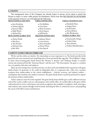 E. TALENT
The management team of the Company has already begun to pursue A-List talent to attach the
Picture to make it a more viable project for distributors. Please note that NO TALENT IS ATTACHED
at this juncture; however, we will approach the following:
MAX LYONS (LATE 20’S)
GREG LYONS (50’s)
EMMA CHAPMAN (20’s)
•
•
•
•
•

Jesse Eisenberg
Zachary Quinto
Kieran Culkin
Elijah Wood
Michael Pitt

BEN LYONS (EARLY 20’S)
•
•
•
•
•

Hunter Parish
Max Irons
Alex Pettyfer
Sebastian Stan
Jake Abel

•
•
•
•
•

Tim Robbins
Gary Sinise
Bryan Cranston
Kevin Spacey
Jeﬀ Daniels

•
•
•
•
•

NADIA (EARLY 30’s)

HELENE LYONS (50’s)
•
•
•
•
•

Elizabeth Olson
Imogen Poots
Sarah Gadon
Emma Roberts
Mia Wasikowska

Julianne Moore
Laura Linney
Susan Sarandon
Dianne Wiest
Sissy Spacek

•
•
•
•

Emmanuelle Chriqui
Emilia Clarke
Alexa Davalos
Svetlana Khodchenkova

F. GRITTY FAMILY DRAMA/THRILLER
We live and die within our families. No relationships are more important to us. The family provides fertile
ground for the most emotional and compelling stories. From epic family ﬁlm sagas like “The Godfather” trilogy,
to classic Oscar-winning gritty family dramas like “Kramer vs. Kramer” and “Ordinary People,” to modern
critical and commercial hits like “American Beauty” and this year’s “The Descendants,” the genre is a timeless
one, ever popular with critics and audiences.
Many up-and-coming writers and directors have cut their teeth and established their reputations with gritty
family dramas. In particular, in the world of independent ﬁlm, it is important that a ﬁlm wins a positive
reception from market-makers in the critical establishment -- festivals, reviewers, and industry insiders -creating buzz that translates into audience awareness. The gritty family drama is perfectly positioned to capture
the attention of these market leaders.
Today’s audiences want the truth unspoiled. The gritty family drama/thriller gives us life unﬁltered and real,
with all the cruelty, conﬂict, and, yes, redeeming love, that real life oﬀers. An excellent ﬁlm in this genre will be
well positioned to receive critical praise and awards recognition that multiplies its publicity, while attracting a
wide audience that sustains through word-of-mouth, launching the ﬁlm to commercial success and propelling
the careers of the ﬁlm’s creators and ﬁnanciers.

A HOUSE DIVIDED | LONG FORM PROSPECTUS | NOT AN OFFERING !

!

!

Pg. 19 | December 16, 2013

 