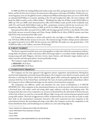 In 2009 and 2010, the leading Hollywood studios made more ﬁlms and generated more revenue than ever
before, and for the ﬁrst time in history the domestic box oﬃce grosses will surpass $10 billion. Neither the everincreasing piracy rates nor the global recession could prevent Hollywood having its best year ever in 2010. With
an estimated $10.8 billion in consumer spending at the US and Canadian box oﬃce, the movie industry will
break the 2008 record by nearly a billion dollars.2 Worldwide box oﬃce for all ﬁlms reached $29.9 billion in
2009, up 7.6% over 2008’s total. International box oﬃce ($19.3 billion) made up 64% of the worldwide total,
while U.S. and Canada ($10.6 billion) made up 36%, a proportion consistent with the last several years. U.S./
Canada box oﬃce reached $10.6 billion in 2009, up 10.1% over 2008, and up 20.3% over ﬁve years ago.3
International box oﬃce increased 6.3% in 2009, with the largest growth (12.3%) in Asia Paciﬁc. 81% of the
Asia Paciﬁc increase occurred in Japan and China. Europe, Middle East & Africa (EMEA) remains more than
half (51%) of the international box oﬃce total.4
U.S./Canada movie admissions or tickets sold reached a ﬁve year high at 1.4 billion in 2009. Admissions
rose 5.5% from 2008, the ﬁrst increase in two years. The national average of tickets sold per person (admissions
per capita) increased to 4.3 in 2009, the ﬁrst increase since 2002.The 3D market was a key growth driver –11%
of 2009 box oﬃce, or $1.1 billion, came from 3D showings.5
B. TARGET MARKET
The Picture is geared toward the most active demographics in ticket sales within the entertainment industry:
young adults, the primary market; and mature adult and young couples as a secondary market. Spending trends
among young and adult ﬁlmgoers, television viewers, music listeners, and alternative target markets such as
online networks and video game players remains predictably strong.
The Company’s target market segments are:
• PRIMARY: 18-24 Years
• SECONDARY: 25-65 Years
C. COMPETITIVE PROFILES
The Company uses the team approach with aggressive pursuit, negotiation and production. Having been
involved with independent and studio feature ﬁlm projects, the Company’s team relied on research, acumen and
discretion in selecting the Picture which has broad adult appeal while continuously tapping into the cultural
awareness both here in the United States and abroad. Our team of creative professionals and producers allows
the Company to form a diﬀerential advantage over the majority of entertainment companies.
The competition uses diﬀerent, similar and sometimes the same means of distribution as A HOUSE
DIVIDED, LLC. Most companies in the entertainment business are run by executives who aren’t connected on
a ﬁrst-hand basis with today’s youth and young adult target audiences and their ever-changing styles. The
Company feels that some of our competitors, on occasion are detached from the talent beds of America because
of their lack of desire to search for economically eﬃcient, high concept and commercial projects geared toward
young adult markets. Their lack of aggressiveness will be overpowered by our own team who are ready to make
their mark on the entertainment community. Executives who aren't connected run most companies in the
entertainment business. By networking and using a team eﬀort, the Company can beat the competition to the
hottest distribution deals, and, broadening out an audience in a new and cutting edge way.
2

Source: Slashdot.com, Hollywood sets $10 Billion Box Ofﬁce Record

3

Source: MPAA (Motion Picture Association of America)

4

Source: MPAA

5

Source: MPAA

A HOUSE DIVIDED | LONG FORM PROSPECTUS | NOT AN OFFERING !

!

!

Pg. 21 | December 16, 2013

 