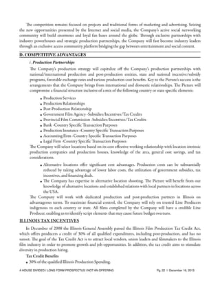 The competition remains focused on projects and traditional forms of marketing and advertising. Seizing
the new opportunities presented by the Internet and social media, the Company’s active social networking
community will build enormous and loyal fan bases around the globe. Through exclusive partnerships with
industry powerhouses and strategic production partnerships, the Company will fast become industry leaders
through an exclusive access community platform bridging the gap between entertainment and social content.
D. COMPETITIVE ADVANTAGES
i. Production Partnerships

The Company’s production strategy will capitalize oﬀ the Company’s production partnerships with
national/international production and post-production entities, state and national incentive/subsidy
programs, favorable exchange rates and various production cost beneﬁts. Key to the Picture’s success is the
arrangements that the Company brings from international and domestic relationships. The Picture will
compromise a ﬁnancial structure inclusive of a mix of the following country or state speciﬁc elements:
• Production Services
• Production Relationships
• Post-Production Relationship
• Government Film Agency -Subsidies/Incentives/Tax Credits
• Provincial Film Commission -Subsidies/Incentives/Tax Credits
• Bank -Country Speciﬁc Transaction Purposes
• Production Insurance -Country Speciﬁc Transaction Purposes
• Accounting Firm -Country Speciﬁc Transaction Purposes
• Legal Firm -Country Speciﬁc Transaction Purposes
The Company will select locations based on its cost eﬀective working relationship with location intrinsic
production companies and production houses, knowledge of the area, general cost savings, and tax
considerations.
• Alternative locations oﬀer signiﬁcant cost advantages. Production costs can be substantially
reduced by taking advantage of lower labor costs, the utilization of government subsidies, tax
incentives, and ﬁnancing deals.
• The Company has expertise in alternative location shooting. The Picture will beneﬁt from our
knowledge of alternative locations and established relations with local partners in locations across
the USA.
The Company will work with dedicated production and post-production partners in Illinois on
advantageous terms. To maximize ﬁnancial control, the Company will rely on trusted Line Producers
indigenous to each country or state. All ﬁlms completed by the Company will have a credible Line
Producer, enabling us to identify script elements that may cause future budget overruns.

ILLINOIS TAX INCENTIVES
In December of 2008 the Illinois General Assembly passed the Illinois Film Production Tax Credit Act,
which oﬀers producers a credit of 30% of all qualiﬁed expenditures, including post-production, and has no
sunset. The goal of the Tax Credit Act is to attract local vendors, union leaders and ﬁlmmakers to the Illinois
ﬁlm industry in order to promote growth and job opportunities. In addition, the tax credit aims to stimulate
diversity in production hiring.
Tax Credit Beneﬁts
• 30% of the qualiﬁed Illinois Production Spending.
A HOUSE DIVIDED | LONG FORM PROSPECTUS | NOT AN OFFERING !

!

!

Pg. 22 | December 16, 2013

 