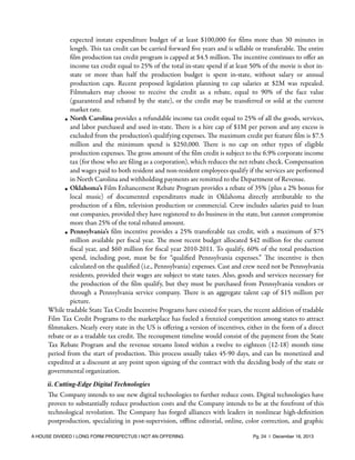 expected instate expenditure budget of at least $100,000 for ﬁlms more than 30 minutes in
length. This tax credit can be carried forward ﬁve years and is sellable or transferable. The entire
ﬁlm production tax credit program is capped at $4.5 million. The incentive continues to oﬀer an
income tax credit equal to 25% of the total in-state spend if at least 50% of the movie is shot instate or more than half the production budget is spent in-state, without salary or annual
production caps. Recent proposed legislation planning to cap salaries at $2M was repealed.
Filmmakers may choose to receive the credit as a rebate, equal to 90% of the face value
(guaranteed and rebated by the state), or the credit may be transferred or sold at the current
market rate.
• North Carolina provides a refundable income tax credit equal to 25% of all the goods, services,
and labor purchased and used in-state. There is a hire cap of $1M per person and any excess is
excluded from the production’s qualifying expenses. The maximum credit per feature ﬁlm is $7.5
million and the minimum spend is $250,000. There is no cap on other types of eligible
production expenses. The gross amount of the ﬁlm credit is subject to the 6.9% corporate income
tax (for those who are ﬁling as a corporation), which reduces the net rebate check. Compensation
and wages paid to both resident and non-resident employees qualify if the services are performed
in North Carolina and withholding payments are remitted to the Department of Revenue.
• Oklahoma’s Film Enhancement Rebate Program provides a rebate of 35% (plus a 2% bonus for
local music) of documented expenditures made in Oklahoma directly attributable to the
production of a ﬁlm, television production or commercial. Crew includes salaries paid to loan
out companies, provided they have registered to do business in the state, but cannot compromise
more than 25% of the total rebated amount.
• Pennsylvania’s ﬁlm incentive provides a 25% transferable tax credit, with a maximum of $75
million available per ﬁscal year. The most recent budget allocated $42 million for the current
ﬁscal year, and $60 million for ﬁscal year 2010-2011. To qualify, 60% of the total production
spend, including post, must be for “qualiﬁed Pennsylvania expenses.” The incentive is then
calculated on the qualiﬁed (i.e., Pennsylvania) expenses. Cast and crew need not be Pennsylvania
residents, provided their wages are subject to state taxes. Also, goods and services necessary for
the production of the ﬁlm qualify, but they must be purchased from Pennsylvania vendors or
through a Pennsylvania service company. There is an aggregate talent cap of $15 million per
picture.
While tradable State Tax Credit Incentive Programs have existed for years, the recent addition of tradable
Film Tax Credit Programs to the marketplace has fueled a frenzied competition among states to attract
ﬁlmmakers. Nearly every state in the US is oﬀering a version of incentives, either in the form of a direct
rebate or as a tradable tax credit. The recoupment timeline would consist of the payment from the State
Tax Rebate Program and the revenue streams listed within a twelve to eighteen (12-18) month time
period from the start of production. This process usually takes 45-90 days, and can be monetized and
expedited at a discount at any point upon signing of the contract with the deciding body of the state or
governmental organization.
ii. Cutting-Edge Digital Technologies

The Company intends to use new digital technologies to further reduce costs. Digital technologies have
proven to substantially reduce production costs and the Company intends to be at the forefront of this
technological revolution. The Company has forged alliances with leaders in nonlinear high-deﬁnition
postproduction, specializing in post-supervision, oﬄine editorial, online, color correction, and graphic
A HOUSE DIVIDED | LONG FORM PROSPECTUS | NOT AN OFFERING !

!

!

Pg. 24 | December 16, 2013

 