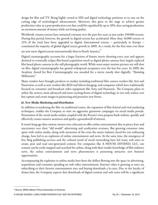 design for ﬁlm and TV. Being highly versed in HD and digital technology positions us to stay on the
cutting edge of technological advancements. Moreover, this gives us the stage to achieve greater
production value at a post-production cost that could be expedited by up to 20%, thus saving productions
an enormous amount of money while not losing quality.
Worldwide cinema screens have remained constant over the past ﬁve years at just under 150,000 screens.
During that period, however, the growth in digital screens has accelerated. More than 16,000 screens or
11% of the total have been upgraded to digital. International screens – particularly in Europe –
constituted the majority of global digital screen growth in 2009. As a result, for the ﬁrst time ever there
6

are now more digital screens internationally than in North America.

Digital cinematography accounts for a larger fraction of feature movie shooting every year and appears
destined to eventually eclipse ﬁlm-based acquisition much as digital photo cameras have largely replaced
ﬁlm based photo cameras in the still photography world. While most major motion pictures are still shot
on ﬁlm, digital cinematography has gained widespread acceptance over the last few years. In 2009, the
Academy Award for Best Cinematography was awarded for a movie mostly shot digitally: “Slumdog
Millionaire.”
Many vendors have brought products to market including traditional ﬁlm camera vendors like Arri and
Panavision, as well as new vendors like RED and Silicon Imaging, and companies which have traditionally
focused on consumer and broadcast video equipment like Sony and Panasonic. The Company plans to
utilize the newest, most advanced and most exciting forms of digital technology to not only reduce cost
but capture and create images in pioneering and proactive new forms.
iii. New Media Marketing and Distribution

In addition to marketing the ﬁlm via traditional routes, the expansion of ﬁlm festival and viral marketing
techniques, enables the Company to start on aggressive grassroots campaigns via social media portals.
Penetration of the social media outlets coupled with the Picture’s own purpose-built website, quickly and
eﬀectively creates massive awareness and sparks a groundswell of interest.
It wasn’t long ago that content owners were reluctant to oﬀer online entertainment due to piracy fears and
uncertainty over their “old model” advertising and syndication revenues. But growing consumer time
spent with online media, along with memories of the crisis the music industry faced for not embracing
change, have led to an explosion of online entertainment and news. At the same time, the emergence of
free blog publishing services and the cultural trend of social networking have led many web users to
create, post and read user-generated content. For companies like A HOUSE DIVIDED, LLC, our
content can be easily mapped and searched for online, along with their insider knowledge of ﬁlm industry
news, the online entertainment and news phenomenon is presenting attractive new business
opportunities.
Accompanying the explosion in online media have been the dollars ﬂowing into the space in advertising,
acquisitions and consumer spending on web video entertainment. Internet video is growing as users are
subscribing to their favorite entertainment sites and buying downloads a la carte. Due to the loyalty of
drama fans, the Company expects that downloads of digital content and web series will be a signiﬁcant

6

Source: MPAA (Motion Picture Association of America)

A HOUSE DIVIDED | LONG FORM PROSPECTUS | NOT AN OFFERING !

!

!

Pg. 25 | December 16, 2013

 