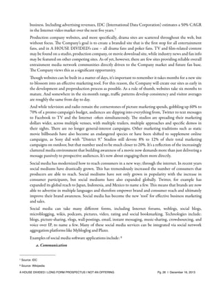 business. Including advertising revenues, IDC (International Data Corporation) estimates a 50% CAGR
in the Internet video market over the next ﬁve years. 7
Production company websites, and more speciﬁcally, drama sites are scattered throughout the web, but
without focus. The Company’s goal is to create a branded site that is the ﬁrst stop for all entertainment
fans, and in A HOUSE DIVIDED’s case – all drama fans and poker fans. TV and ﬁlm-related content
may be found on a studio, production company, or movie download site, while industry news and fan info
may be featured on other competing sites. As of yet, however, there are few sites providing reliable overall
entrainment media network communities directly driven to the Company market and future fan base.
The Company views this as a signiﬁcant opportunity.
Though websites can be built in a matter of days, it’s important to remember it takes months for a new site
to blossom into an eﬀective marketing tool. For this reason, the Company will create our sites as early in
the development and preproduction process as possible. As a rule of thumb, websites take six months to
mature. And somewhere in the six-month range, traﬃc patterns develop consistency and visitor averages
are roughly the same from day to day.
And while television and radio remain the cornerstones of picture marketing spends, gobbling up 60% to
70% of a promo campaign's budget, audiences are dipping into everything from, Twitter to text messages
to Facebook to TV and the Internet -often simultaneously. The studios are spreading their marketing
dollars wider, across multiple venues, with multiple trailers, multiple approaches and speciﬁc demos in
their sights. There are no longer general-interest campaigns. Other marketing traditions such as static
movie billboards have also become an endangered species or have been shifted to supplement online
campaigns, as Sony did with “District 9.” Studios still devote 8% to 12% of their total marketing
campaigns on outdoor, but that number used to be much closer to 20%. It's a reﬂection of the increasingly
cluttered media environment that building awareness of a movie now demands more than just delivering a
message passively to prospective audiences. It's now about engaging them more directly.
Social media has modernized how to reach consumers in a new way; through the internet. In recent years
social mediums have drastically grown. This has tremendously increased the number of consumers that
producers are able to reach. Social mediums have not only grown in popularity with the increase in
consumer participants, but social mediums have also expanded globally. Twitter, for example has
expanded its global reach to Japan, Indonesia, and Mexico to name a few. This means that brands are now
able to advertise in multiple languages and therefore empower brand and consumer reach and ultimately
improve their brand awareness. Social media has become the new ‘tool’ for eﬀective business marketing
and sales.
Social media can take many diﬀerent forms, including Internet forums, weblogs, social blogs,
microblogging, wikis, podcasts, pictures, video, rating and social bookmarking. Technologies include:
blogs, picture-sharing, vlogs, wall-postings, email, instant messaging, music-sharing, crowdsourcing, and
voice over IP, to name a few. Many of these social media services can be integrated via social network
aggregation platforms like Mybloglog and Plaxo.
Examples of social media software applications include: 8
a. Communication

7

Source: IDC

8

Source: Wikipedia

A HOUSE DIVIDED | LONG FORM PROSPECTUS | NOT AN OFFERING !

!

!

Pg. 26 | December 16, 2013

 