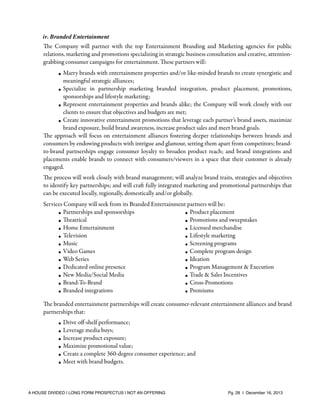 iv. Branded Entertainment

The Company will partner with the top Entertainment Branding and Marketing agencies for public
relations, marketing and promotions specializing in strategic business consultation and creative, attentiongrabbing consumer campaigns for entertainment. These partners will:
• Marry brands with entertainment properties and/or like-minded brands to create synergistic and
meaningful strategic alliances;
• Specialize in partnership marketing branded integration, product placement, promotions,
sponsorships and lifestyle marketing;
• Represent entertainment properties and brands alike; the Company will work closely with our
clients to ensure that objectives and budgets are met;
• Create innovative entertainment promotions that leverage each partner’s brand assets, maximize
brand exposure, build brand awareness, increase product sales and meet brand goals.
The approach will focus on entertainment alliances fostering deeper relationships between brands and
consumers by endowing products with intrigue and glamour, setting them apart from competitors; brandto-brand partnerships engage consumer loyalty to broaden product reach; and brand integrations and
placements enable brands to connect with consumers/viewers in a space that their customer is already
engaged.
The process will work closely with brand management; will analyze brand traits, strategies and objectives
to identify key partnerships; and will craft fully integrated marketing and promotional partnerships that
can be executed locally, regionally, domestically and/or globally.
Services Company will seek from its Branded Entertainment partners will be:
• Partnerships and sponsorships
• Product placement
• Theatrical
• Promotions and sweepstakes
Home Entertainment
•
• Licensed merchandise
• Television
• Lifestyle marketing
• Music
• Screening programs
• Video Games
• Complete program design
Web Series
•
• Ideation
• Dedicated online presence
• Program Management & Execution
• New Media/Social Media
• Trade & Sales Incentives
• Brand-To-Brand
• Cross-Promotions
Branded integrations
•
• Premiums
The branded entertainment partnerships will create consumer-relevant entertainment alliances and brand
partnerships that:
•
•
•
•
•
•

Drive oﬀ-shelf performance;
Leverage media buys;
Increase product exposure;
Maximize promotional value;
Create a complete 360-degree consumer experience; and
Meet with brand budgets.

A HOUSE DIVIDED | LONG FORM PROSPECTUS | NOT AN OFFERING !

!

!

Pg. 28 | December 16, 2013

 
