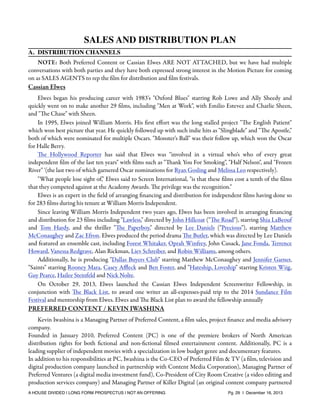 SALES AND DISTRIBUTION PLAN
A. DISTRIBUTION CHANNELS
NOTE: Both Preferred Content or Cassian Elwes ARE NOT ATTACHED, but we have had multiple
conversations with both parties and they have both expressed strong interest in the Motion Picture for coming
on as SALES AGENTS to rep the ﬁlm for distribution and ﬁlm festivals.

Cassian Elwes
Elwes began his producing career with 1983's "Oxford Blues" starring Rob Lowe and Ally Sheedy and
quickly went on to make another 29 ﬁlms, including "Men at Work", with Emilio Estevez and Charlie Sheen,
and "The Chase" with Sheen.
In 1995, Elwes joined William Morris. His ﬁrst eﬀort was the long stalled project "The English Patient"
which won best picture that year. He quickly followed up with such indie hits as "Slingblade" and "The Apostle,"
both of which were nominated for multiple Oscars. "Monster's Ball" was their follow up, which won the Oscar
for Halle Berry.
The Hollywood Reporter has said that Elwes was "involved in a virtual who's who of every great
independent ﬁlm of the last ten years" with ﬁlms such as "Thank You For Smoking", "Half Nelson", and "Frozen
River" '(the last two of which garnered Oscar nominations for Ryan Gosling and Melissa Leo respectively).
"What people lose sight of," Elwes said to Screen International, "is that these ﬁlms cost a tenth of the ﬁlms
that they competed against at the Academy Awards. The privilege was the recognition."
Elwes is an expert in the ﬁeld of arranging ﬁnancing and distribution for independent ﬁlms having done so
for 283 ﬁlms during his tenure at William Morris Independent.
Since leaving William Morris Independent two years ago, Elwes has been involved in arranging ﬁnancing
and distribution for 23 ﬁlms including "Lawless," directed by John Hillcoat ("The Road"), starring Shia LaBeouf
and Tom Hardy, and the thriller "The Paperboy," directed by Lee Daniels ("Precious"), starring Matthew
McConaughey and Zac Efron. Elwes produced the period drama The Butler, which was directed by Lee Daniels
and featured an ensemble cast, including Forest Whitaker, Oprah Winfrey, John Cusack, Jane Fonda, Terrence
Howard, Vanessa Redgrave, Alan Rickman, Liev Schreiber, and Robin Williams, among others.
Additionally, he is producing "Dallas Buyers Club" starring Matthew McConaughey and Jennifer Garner,
"Saints" starring Rooney Mara, Casey Aﬄeck and Ben Foster, and "Hateship, Loveship" starring Kristen Wiig,
Guy Pearce, Hailee Steinfeld and Nick Nolte.
On October 29, 2013, Elwes launched the Cassian Elwes Independent Screenwriter Fellowship, in
conjunction with The Black List, to award one writer an all-expenses-paid trip to the 2014 Sundance Film
Festival and mentorship from Elwes. Elwes and The Black List plan to award the fellowship annually

PREFERRED CONTENT / KEVIN IWASHINA
Kevin Iwashina is a Managing Partner of Preferred Content, a ﬁlm sales, project ﬁnance and media advisory
company.
Founded in January 2010, Preferred Content (PC) is one of the premiere brokers of North American
distribution rights for both ﬁctional and non-ﬁctional ﬁlmed entertainment content. Additionally, PC is a
leading supplier of independent movies with a specialization in low budget genre and documentary features.
In addition to his responsibilities at PC, Iwashina is the Co-CEO of Preferred Film & TV (a ﬁlm, television and
digital production company launched in partnership with Content Media Corporation), Managing Partner of
Preferred Ventures (a digital media investment fund), Co-President of City Room Creative (a video editing and
production services company) and Managing Partner of Killer Digital (an original content company partnered
A HOUSE DIVIDED | LONG FORM PROSPECTUS | NOT AN OFFERING !

!

!

Pg. 29 | December 16, 2013

 