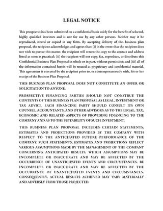 LEGAL NOTICE
This prospectus has been submitted on a conﬁdential basis solely for the beneﬁt of selected,
highly qualiﬁed investors and is not for use by any other persons. Neither may it be
reproduced, stored or copied in any form. By accepting delivery of this business plan
proposal, the recipient acknowledges and agrees that: (i) in the event that the recipient does
not wish to pursue this matter, the recipient will return the copy to the contact and address
listed as soon as practical; (ii) the recipient will not copy, fax, reproduce, or distribute this
Conﬁdential Business Plan Proposal in whole or in part, without permission; and (iii) all of
the information contained herein will be treated as proprietary and conﬁdential material.
This agreement is executed by the recipient prior to, or contemporaneously with, his or her
receipt of the Business Plan Proposal.
THIS BUSINESS PLAN PROPOSAL DOES NOT CONSTITUTE AN OFFER OR
SOLICITATION TO ANYONE.
PROSPECTIVE FINANCING PARTIES SHOULD NOT CONSTRUE THE
CONTENTS OF THIS BUSINESS PLAN PROPOSAL AS LEGAL, INVESTMENT OR
TAX ADVICE. EACH FINANCING PARTY SHOULD CONSULT ITS OWN
COUNSEL, ACCOUNTANTS, AND OTHER ADVISORS AS TO THE LEGAL, TAX,
ECONOMIC AND RELATED ASPECTS OF PROVIDING FINANCING TO THE
COMPANY AND AS TO THE SUITABILITY OF SUCH INVESTMENT.
THIS BUSINESS PLAN PROPOSAL INCLUDES CERTAIN STATEMENTS,
ESTIMATES AND PROJECTIONS PROVIDED BY THE COMPANY WITH
RESPECT TO THE ANTICIPATED FUTURE PERFORMANCE OF THE
COMPANY. SUCH STATEMENTS, ESTIMATES AND PROJECTIONS REFLECT
VARIOUS ASSUMPTIONS MADE BY THE MANAGEMENT OF THE COMPANY
CONCERNING ANTICIPATED RESULTS, WHICH ASSUMPTIONS MAY BE
INCOMPLETE OR INACCURATE AND MAY BE AFFECTED BY THE
OCCURRENCE OF UNANTICIPATED EVENTS AND CIRCUMSTANCES. BE
INCOMPLETE OR INACCURATE AND MAY BE AFFECTED BY THE
OCCURRENCE OF UNANTICIPATED EVENTS AND CIRCUMSTANCES.
CONSEQUENTLY, ACTUAL RESULTS ACHIEVED MAY VARY MATERIALLY
AND ADVERSLY FROM THOSE PROJECTED.

 