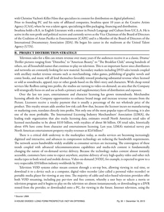 with Christine Vachon's Killer Films that specializes in content for distribution on digital platforms).
Prior to founding PC and his suite of aﬃliated companies, Iwashina spent 10 years at the Creative Artists
Agency (CAA), where he was a talent agent, specializing in ﬁlm packaging, ﬁnancing and distribution.
Iwashina holds a B.A. in English Literature with a minor in French Language and Culture from U.C.L.A. He is
active in the non-proﬁt and political sectors and currently serves as the Vice Chairman of the Board of Directors
of the Coalition of Asian Paciﬁcs in Entertainment (CAPE) and is a Member of the Board of Directors of the
International Documentary Association (IDA). He began his career in the mailroom at the United Talent
Agency (UTA).
B. PROJECT DISTRIBUTION STRATEGY
Television sales for a ﬁlm can return revenue over many years if the audiences receive it as a classic. Drama/
Thriller pictures ranging from “Disturbia,” to “American Beauty,” to “The Breakfast Club,” among hundreds of
others, are all household names that continue to play on television. This is an important factor since distributors
and networks are constantly looking for new material. Secondary markets including DVD sales/rentals coupled
with ancillary market revenue streams such as merchandising, video games, publishing of graphic novels and
comic books, and music will all lend themselves favorably toward producing substantial revenue when licensed
or sold as soundtracks, apparel, toys or other goods based on the ﬁlm’s story and characters. With cheap rental
services like Redbox eating into proﬁts, the studios are turning to video-on-demand; an area that the Company
will strategically focus on and use as both a primary and supplementary form of distribution and exposure.
Over the last ten years, entertainment and character licensing has grown tremendously. Merchandise
licensing aﬀords the Company opportunities to enhance brand image and increase revenue streams from the
Picture. Licensors receive a royalty payment that is usually a percentage of the net wholesale price of the
product. This royalty stream adds another low-risk cash ﬂow that, because the licensor incurs no manufacturing
or marketing costs, translates directly into proﬁts. Not only one of the most popular types of licensing, it is also
one of the most proﬁtable. The International Licensing Industry Merchandisers’ Association (LIMA), the
leading trade organization that also tracks licensing data, estimates overall North American retail sales of
licensed merchandise to be about $110 billion, with royalties of about $6 billion. Of retail sales, historically
about 45% have come from character and entertainment licensing. Last year, LIMA’s statistical survey put
North American entertainment property royalty revenues at $2.6 billion.9
There is a critical shift underway in the marketplace today, as media services are becoming increasingly
digitized and interactive, and advances in compression technology are reducing the bandwidth requirements.
The network access bandwidths widely available as consumer services are increasing. The convergence of these
trends coupled with advanced telecommunications capabilities and media-rich content is fundamentally
changing the nature of on-demand service delivery. Because the technology makes content almost instantly
accessible, customers have come to expect anywhere, anytime delivery of very high-quality video and other rich
media types to both wired and mobile devices. Video-on-demand (VOD), for example, is expected to grow to a
very respectable $35 billion industry worldwide by 2014.
Television VOD systems either stream content through a set-top box, allowing viewing in real time, or
download it to a device such as a computer, digital video recorder (also called a personal video recorder) or
portable media player for viewing at any time. The majority of cable-and telco-based television providers oﬀer
both VOD streaming, including pay per-view and free content, whereby a user buys or selects a movie or
television program and it begins to play on the television set almost instantaneously, or downloading to a DVR
rented from the provider, or downloaded onto a PC, for viewing in the future. Internet television, using the
9

Source: LIMA

A HOUSE DIVIDED | LONG FORM PROSPECTUS | NOT AN OFFERING !

!

!

Pg. 30 | December 16, 2013

 