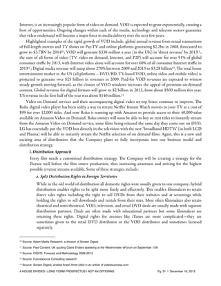 Internet, is an increasingly popular form of video on demand. VOD is expected to grow exponentially, creating a
host of opportunities. Ongoing changes within each of the media, technology and telecom sectors guarantee
that video-ondemand will become a major force in media delivery over the next few years.
Highlighted examples of the rapid growth of VOD include: global annual revenue from rental transactions
of full-length movies and TV shows on Pay-TV and online platforms generating $2.2bn in 2008, forecasted to
grow to $3.7BN by 201410 ; VOD will generate $330 million a year (in the UK) in ‘direct revenue’ by 201311 ;
the sum of all forms of video (TV, video on demand, Internet, and P2P) will account for over 91% of global
consumer traﬃc by 2013, with Internet video alone will account for over 60% of all consumer Internet traﬃc in
201312 ; Digital media revenue will jump about 270% between 2009 and 2013 to $3.28 billion13 . The total home
entertainment market in the US (all platforms – DVD/BD, TV-based VOD, online video and mobile video) is
projected to generate over $25 billion in revenues in 2009. Paid-for VOD revenues are expected to witness
steady growth moving forward, as the closure of VOD windows increases the appeal of premium on-demand
content. Global revenue for digital formats will grow to $2 billion in 2013, from about $500 million this year.
US revenue in the ﬁrst half of the year was about $140 million.14
Video on Demand services and their accompanying digital video set-top boxes continue to improve. The
Roku digital video player has been solely a way to stream Netﬂix' Instant Watch movies to your TV at a cost of
$99 for over 12,000 titles. And now Roku is teaming up with Amazon to provide access to their 40,000 titles
available on Amazon Video on Demand. Roku owners will soon be able to buy or rent titles to instantly stream
from the Amazon Video on Demand service, some ﬁlms being released the same day they come out on DVD.
LG has essentially put the VOD box directly in the television with the new ‘broadband HDTVs’ (in both LCD
and Plasma) will be able to instantly stream the Netﬂix selection of on demand ﬁlms. Again, this is a new and
exciting area of distribution that the Company plans to fully incorporate into our business model and
distribution strategy.
i. Distribution Approach

Every ﬁlm needs a customized distribution strategy. The Company will be creating a strategy for the
Picture well before the ﬁlm enters production, thus increasing awareness and striving for the highest
possible revenue streams available. Some of these strategies include:
a. Split Distribution Rights in Foreign Territories
While in the old world of distribution all domestic rights were usually given to one company; hybrid
distribution enables rights to be split more ﬁnely and eﬀectively. This enables ﬁlmmakers to retain
direct sales rights including the right to sell DVDs from their websites and at screenings while
holding the rights to sell downloads and rentals from their sites. Most often ﬁlmmakers also retain
theatrical and semi-theatrical. VOD, television, and retail DVD deals are usually made with separate
distribution partners. Deals are often made with educational partners but some ﬁlmmakers are
retaining these rights. Digital rights for avenues like iTunes are more complicated—they are
sometimes given to the retail DVD distributor or the VOD distributor and sometimes licensed
separately.
10

Source: Adam Media Research, a division of Screen Digest

11

Source: Paid Content, UK quoting Claire Enders speaking at the Westminister eForum on September 15th

12

Source: CISCO. Forecast and Methodology 2008-2013

13

Source: Futuresource Consulting research

14

Source: Screen Digest, analyst Arash Amel cited in an article of videobusiness.com

A HOUSE DIVIDED | LONG FORM PROSPECTUS | NOT AN OFFERING !

!

!

Pg. 31 | December 16, 2013

 
