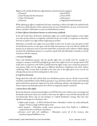 Rights can be usefully divided into eight domestic and international categories:
• Theatrical
• Retail DVD
• Semi-Theatrical & Non-theatrical
• Direct DVD
• Video-On-Demand
• Educational
• Television
• Digital Rental & Download
While splitting up rights is complicated and time consuming, it allows each right to be exploited well,
avoids cross-collateralization (where expenses from one area of distribution eat away at revenues from
others), and allows a ﬁlmmaker to retain overall distribution control.
b. Choose Eﬀective Distribution Partners in each territory worldwide
In the old world where all domestic distribution rights were usually lumped together, certain rights
were often poorly utilized or completely overlooked. In the new world, it is important to determine
how best to exploit every right without neglecting any of them.
Filmmakers can handle some rights most successfully on their own. In other areas, the goal is to ﬁnd
the distribution partner, or sales agent, with the skills and experience to be most eﬀective. Ideally this
partner has an impressive track record with similar ﬁlms or particular niche audiences. Before signing
any deal with a distribution partner, it is essential to speak with other ﬁlmmakers currently or recently
in business with the company.
c. Circumscribe Rights
Grant each distribution partner only the speciﬁc rights they can handle well. For example, if a
company is strong in retail DVD and digital, give them these rights, but do not also give them VOD
if they have no experience with VOD. Carefully limit the rights (scope, term, exclusivity) granted to
each partner. Make sure the rights given to diﬀerent distributors complement each other without
conﬂicting. Make as many deals as possible at the same time so the rights given in one area do not
subsequently prevent you from making deals in other areas.
d. Craft Win-Win Deals
Design deals that will work well for both your distribution partner and you. Divide revenues fairly
and deﬁne responsibilities clearly. Build in guarantees (e.g. minimum number of cities and marketing
spend, performance guarantee), approvals (e.g. deals, marketing, editing), and safeguards (e.g. escape
clauses, expense cap, bankruptcy protection, limits on assignment, dispute resolution).
e. Retain Direct Sales Rights
Retain the domestic and international rights to sell DVDs (from your website and at screenings) and
downloads and streams (from your website). Also retain the rights to screen the ﬁlm theatrically and
semi-theatrically. Direct sales are the lynchpin of a hybrid distribution strategy. They have four
signiﬁcant advantages over third-party sales:
• Higher proﬁt margins – A DVD sold directly from a ﬁlmmaker’s website can easily yield proﬁt
margins 7-8 times as high as DVDs sold in retail.
• Faster payment – Filmmakers usually receive payments faster from PayPal or a fulﬁllment
company than they would from a distributor.
• Revenues aren’t split with middlemen – Filmmakers receive all of the revenues, after
manufacturing and fulﬁllment costs.
A HOUSE DIVIDED | LONG FORM PROSPECTUS | NOT AN OFFERING !

!

!

Pg. 32 | December 16, 2013

 