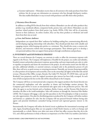 • Customer information – Filmmakers receive data on all customers who make purchases from their
websites, but do not get any information on consumers who buy through third-party retailers.
This data enables ﬁlmmakers to stay in touch with purchasers and oﬀer them other products.

f. Maximize Direct Revenues
In addition to selling DVDs directly from their websites, ﬁlmmakers can also sell other products they
produce (e.g. soundtrack albums, companion books, posters, hats, and t-shirts). Filmmakers can also
purchase related products from third parties (e.g. books, DVDs, CDs) that will be of particular
interest to their audiences. As online retailers, they can buy these products at wholesale and resell
them from their sites at retail.
g. Grow And Nurture Audiences
Independents can expand their ﬁlms’ audiences by building mailing lists, communicating eﬀectively
and developing ongoing relationships with subscribers. They should provide them with valuable and
engaging content, while keeping sales pitches to a minimum. They should also create a content-rich,
dynamic, and interactive website that encourages participation. Their ultimate goal is to develop a
core personal audience that can support future projects through contributions and purchases.
ii. INVESTMENT and EXIT/PAYBACK STRATEGY

There are several elements the Company can entertain in order to oﬀset the investment exposure with
regards to the Picture. The Company will implement, if feasible for the project, tax credits and subsidies,
branded content and product placement/corporate sponsorship, and most importantly, pre-sales in order
to expedite recoupment and insure the investment in the project. As soft monies return into the fold, via
pre-sales, additional subsidies, or assorted contracts, recouped early in the production process of each
ﬁlm, these will serve as quick avenues to returning investment. Naturally, any investor ﬁnancing would be
in a ﬁrst position of recoupment and secured by a lien on the ownership (all rights) of the ﬁlm title and all
revenue (Theatrical Box Oﬃce receipts, Rentals, Pay Cable/TV, Network TV, DVD Sales, and any/all
Residuals) into perpetuity until the original investment plus interest has been fully recouped. At such
time of full recoupment the lien on the title will be released back to the Company.
The Company will focus on international sales companies who support products that funnel directly into
the commercial marketplace and who specialize in drama and low-budget motion pictures. The
Company’s goal will be to secure an international sales agent early in the production process. This will
allow the agent to use key festivals such as Sundance, Berlin, Cannes, and the Toronto Film Festival to
introduce the ﬁlm to the world marketplace. Sales will continue on through the American Film Market
(AFM). The Company will engage a sales rep who specializes in the US marketplace to help us maximize
our sales opportunities. Our plan for distributing projects produced by the Company will utilize markets
and festivals as a platform for sales, but the Company will not proceed forward without having sales
agents and potential distributors earmarked having reviewed and expressed genuine interest in the
Picture.
Internationally, the Company will utilize the festival circuit as platforms for international screenings and
sales. Again, broad-based genre ﬁlms are very popular in both North America as well as in Europe and
internationally as a whole. Movies now often earn more of their box oﬃce overseas than they do in the
U.S., and a ﬁlm's performance in Italy or Russia is as important as its New York City numbers. Just look at
A HOUSE DIVIDED | LONG FORM PROSPECTUS | NOT AN OFFERING !

!

!

Pg. 33 | December 16, 2013

 